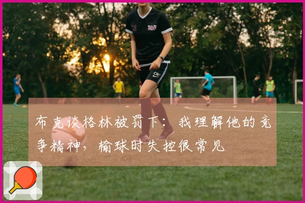 布克谈格林被罚下：我理解他的竞争精神，输球时失控很常见
