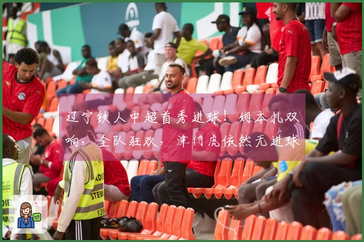 辽宁铁人中超首秀进球！姆本扎双响，全队狂欢，津门虎依然无进球