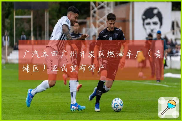 广汽本田广州开发区燃油车厂（黄埔区）正式宣布停产
