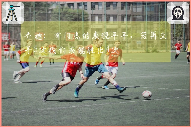 乔迪：津门虎的表现平平，若再交手5次我们或能胜出4次