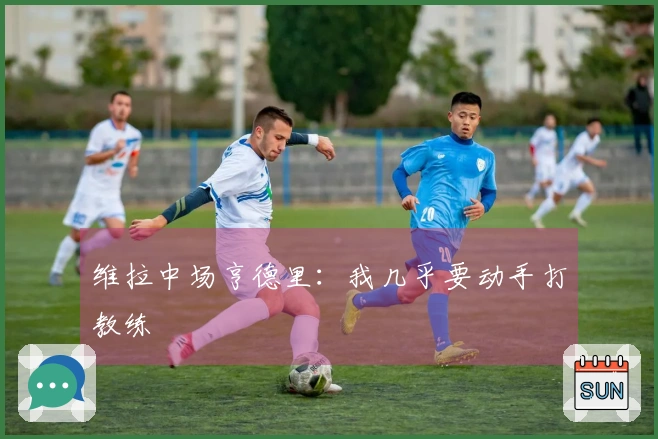 维拉中场亨德里：我几乎要动手打教练