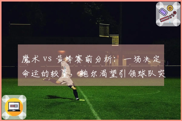 魔术 vs 黄蜂赛前分析：一场决定命运的较量，鲍尔渴望引领球队突破困境