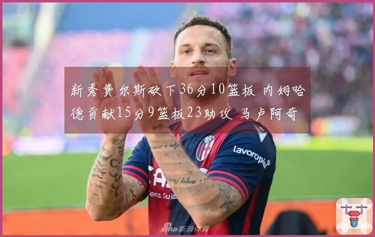 新秀费尔斯砍下36分10篮板 内姆哈德贡献15分9篮板23助攻 马卢阿奇收获18分14篮板