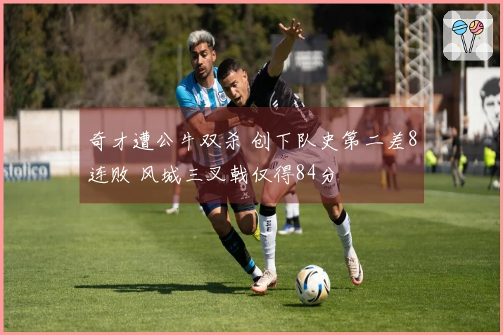 奇才遭公牛双杀 创下队史第二差8连败 风城三叉戟仅得84分