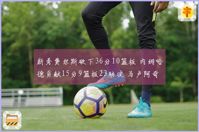 新秀费尔斯砍下36分10篮板 内姆哈德贡献15分9篮板23助攻 马卢阿奇收获18分14篮板