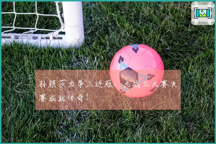 孙颖莎力争三连冠，九战三大赛决赛成就传奇！