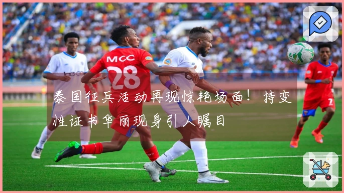 泰国征兵活动再现惊艳场面！持变性证书华丽现身引人瞩目