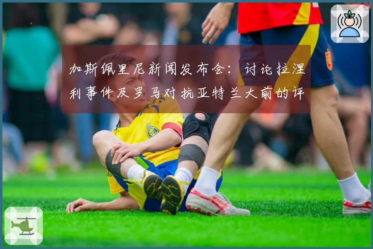 加斯佩里尼新闻发布会：讨论拉涅利事件及罗马对抗亚特兰大前的评论
