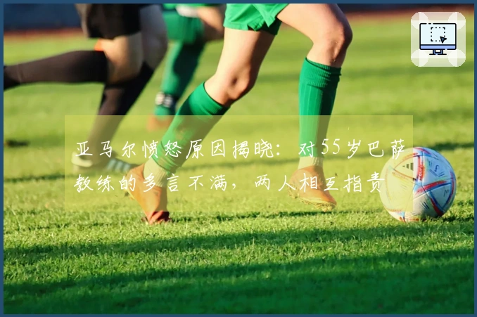 亚马尔愤怒原因揭晓：对55岁巴萨教练的多言不满，两人相互指责