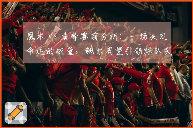 魔术 vs 黄蜂赛前分析：一场决定命运的较量，鲍尔渴望引领球队突破困境