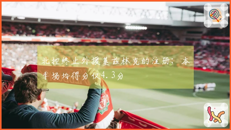 北控终止外援基兹林克的注册；本季场均得分仅4.3分