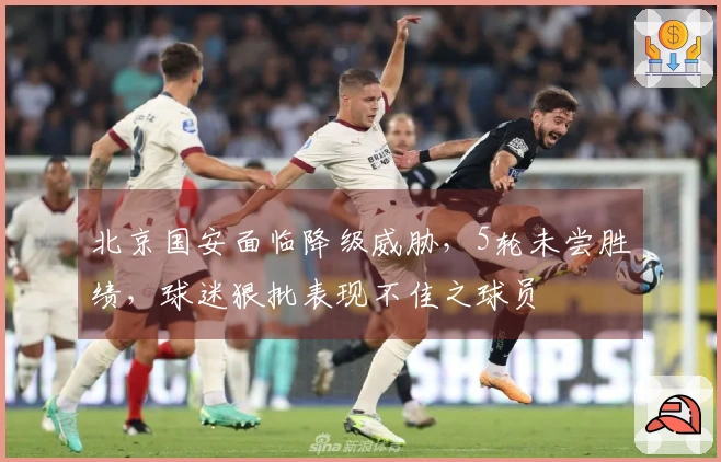 北京国安面临降级威胁，5轮未尝胜绩，球迷狠批表现不佳之球员
