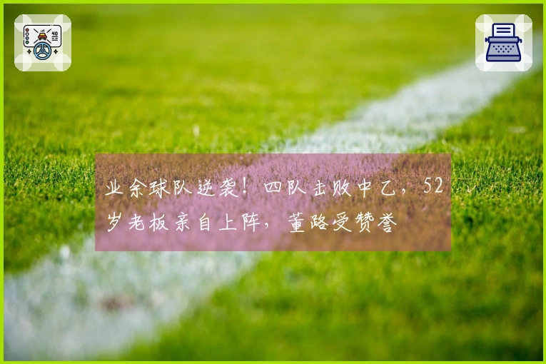 业余球队逆袭！四队击败中乙，52岁老板亲自上阵，董路受赞誉