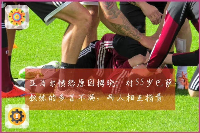 亚马尔愤怒原因揭晓：对55岁巴萨教练的多言不满，两人相互指责