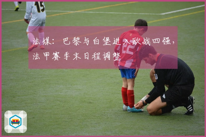 法媒：巴黎与白堡进入欧战四强，法甲赛季末日程调整