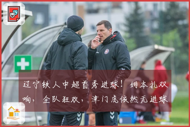 辽宁铁人中超首秀进球！姆本扎双响，全队狂欢，津门虎依然无进球