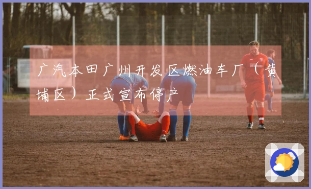 广汽本田广州开发区燃油车厂（黄埔区）正式宣布停产
