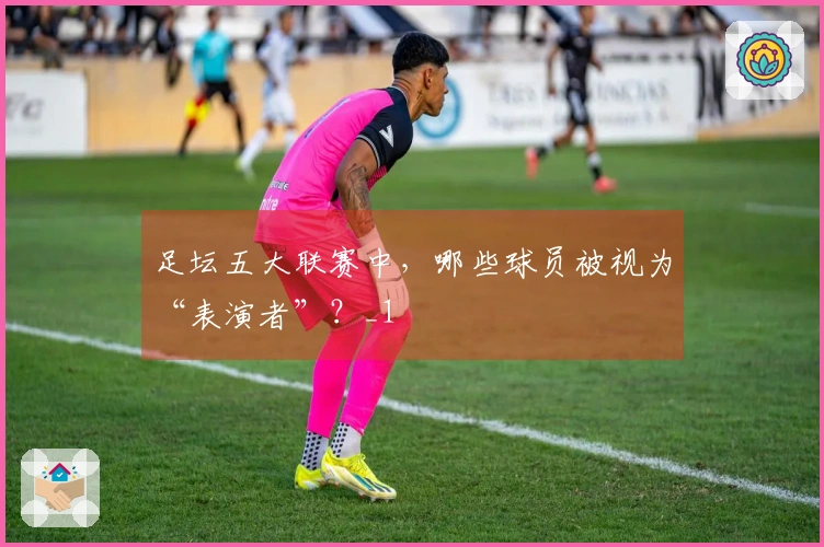 足坛五大联赛中，哪些球员被视为“表演者”？_1