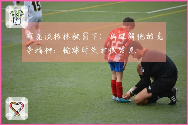 布克谈格林被罚下:我理解他的竞争精神,输球时失控很常见