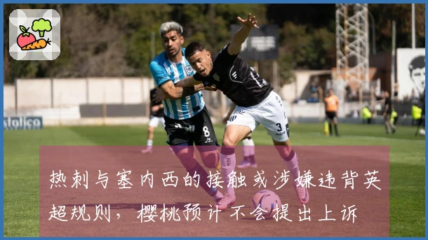 热刺与塞内西的接触或涉嫌违背英超规则，樱桃预计不会提出上诉